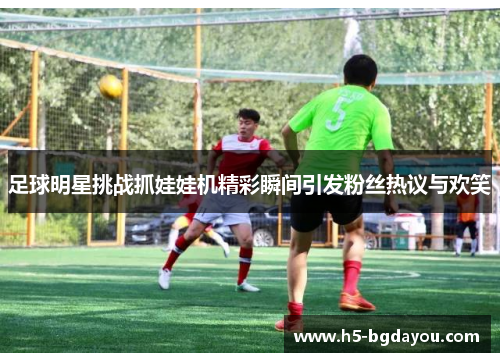足球明星挑战抓娃娃机精彩瞬间引发粉丝热议与欢笑