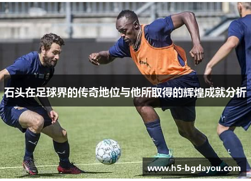 石头在足球界的传奇地位与他所取得的辉煌成就分析