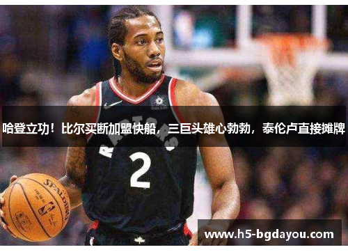 哈登立功！比尔买断加盟快船，三巨头雄心勃勃，泰伦卢直接摊牌